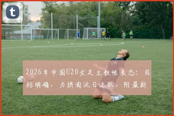 2026年中国U20女足主教练表态：目标明确，力拼淘汰日本队，附最新球员名单与赛程分析