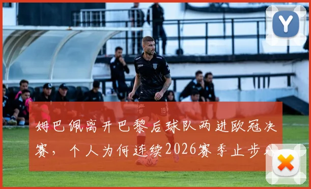 姆巴佩离开巴黎后球队两进欧冠决赛,个人为何连续2026赛季止步八强?原因解析