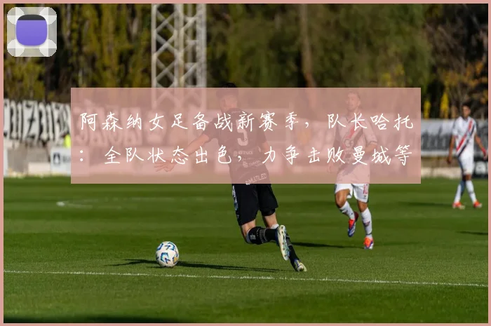 阿森纳女足备战新赛季,队长哈托:全队状态出色,力争击败曼城等强敌