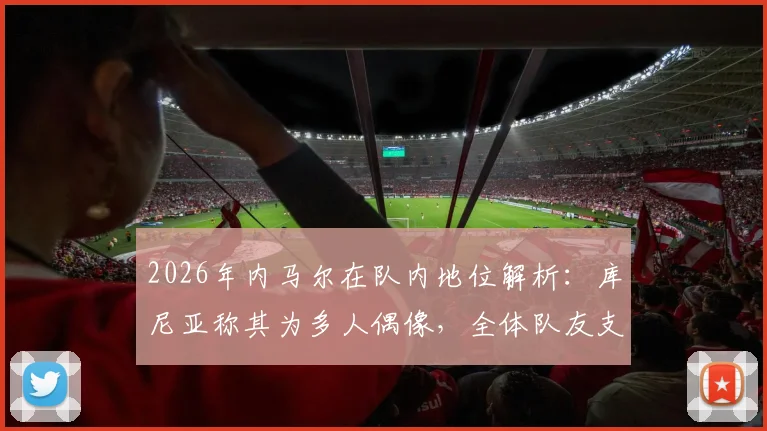 2026年内马尔在队内地位解析：库尼亚称其为多人偶像，全体队友支持声音高涨