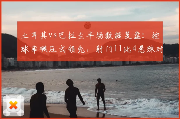 土耳其vs巴拉圭半场数据复盘：控球率碾压式领先，射门11比4悬殊对比全解析