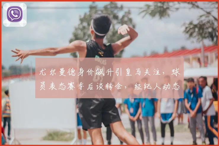 尤尔曼德身价飙升引皇马关注，球员表态赛季后谈转会，经纪人动态与下家分析