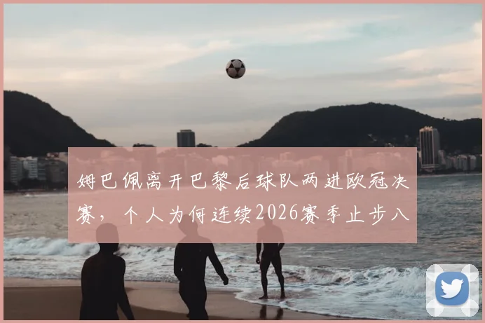 姆巴佩离开巴黎后球队两进欧冠决赛，个人为何连续2026赛季止步八强？原因解析