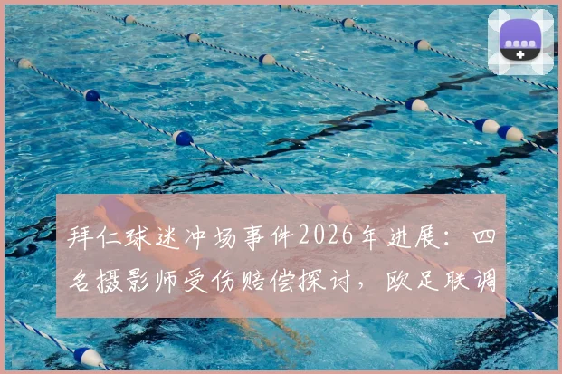 拜仁球迷冲场事件2026年进展：四名摄影师受伤赔偿探讨，欧足联调查程序及体育赛事安保反思
