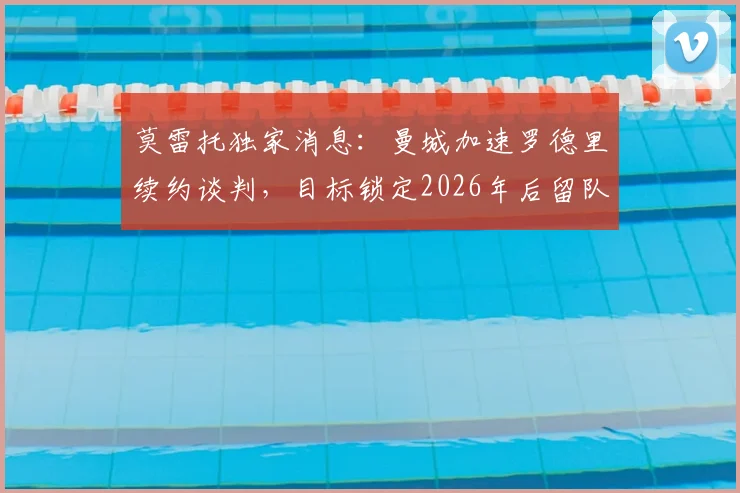莫雷托独家消息：曼城加速罗德里续约谈判，目标锁定2026年后留队，瓜帅战术核心非卖品地位解析