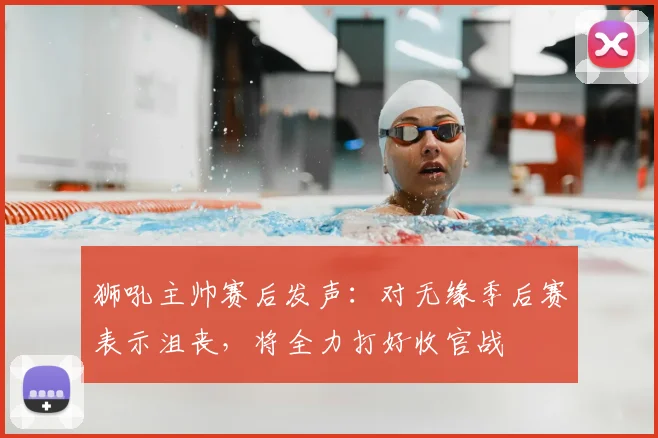 狮吼主帅赛后发声：对无缘季后赛表示沮丧，将全力打好收官战