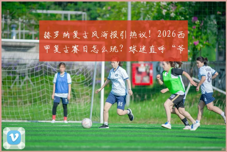 赫罗纳复古风海报引热议!2026西甲复古赛日怎么玩?球迷直呼“爷青回”