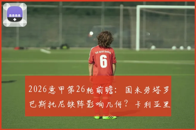 2026意甲第26轮前瞻：国米劳塔罗巴斯托尼缺阵影响几何？卡利亚里止颓关键战术解析