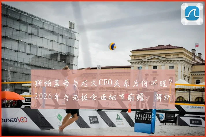 斯帕莱蒂与尤文CEO关系为何不睦?2026年与老板会面细节前瞻,解析潜在矛盾点