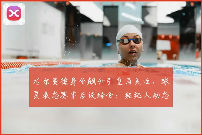尤尔曼德身价飙升引皇马关注，球员表态赛季后谈转会，经纪人动态与下家分析