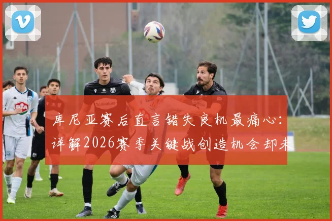 库尼亚赛后直言错失良机最痛心：详解2026赛季关键战创造机会却未进球的深层原因