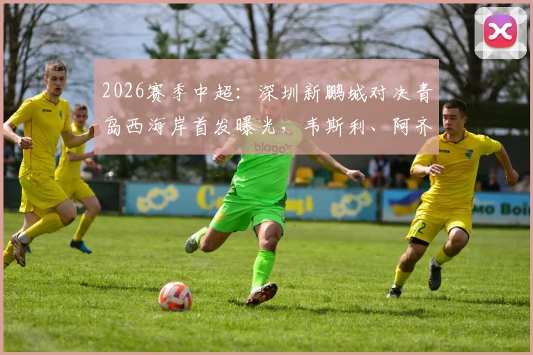 2026赛季中超：深圳新鹏城对决青岛西海岸首发曝光，韦斯利、阿齐兹领衔5外援出战阵容分析