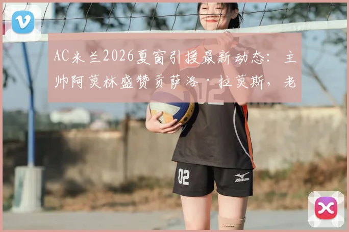 AC米兰2026夏窗引援最新动态：主帅阿莫林盛赞贡萨洛·拉莫斯，老板承诺将有重磅操作