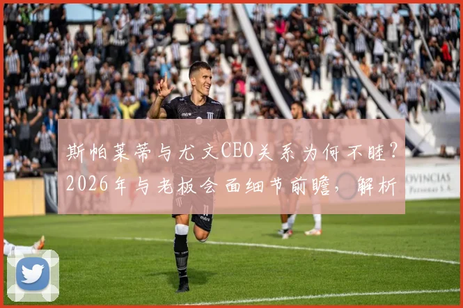斯帕莱蒂与尤文CEO关系为何不睦?2026年与老板会面细节前瞻,解析潜在矛盾点