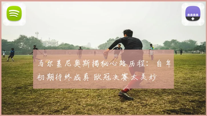 马尔基尼奥斯揭秘心路历程：自年初期待终成真 欧冠决赛太美妙