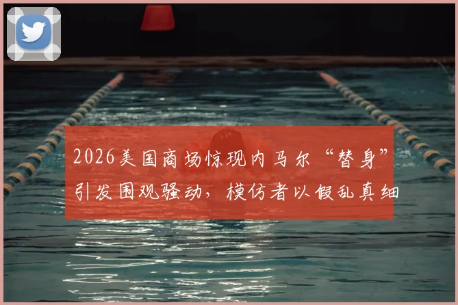 2026美国商场惊现内马尔“替身”引发围观骚动，模仿者以假乱真细节全解析