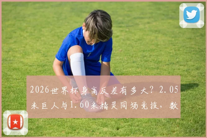 2026世界杯身高反差有多大？2.05米巨人与1.60米精灵同场竞技，数据背后的战术博弈