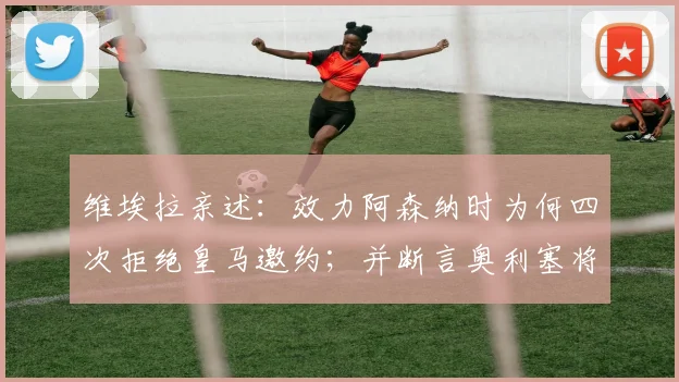 维埃拉亲述：效力阿森纳时为何四次拒绝皇马邀约；并断言奥利塞将在2026成为金球奖有力争夺者