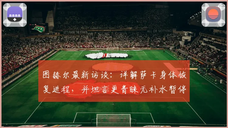 图赫尔最新访谈：详解萨卡身体恢复进程，并坦言更青睐无补水暂停的传统赛制