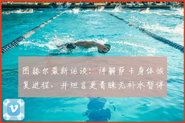图赫尔最新访谈：详解萨卡身体恢复进程，并坦言更青睐无补水暂停的传统赛制