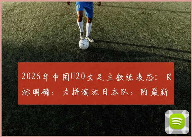2026年中国U20女足主教练表态：目标明确，力拼淘汰日本队，附最新球员名单与赛程分析