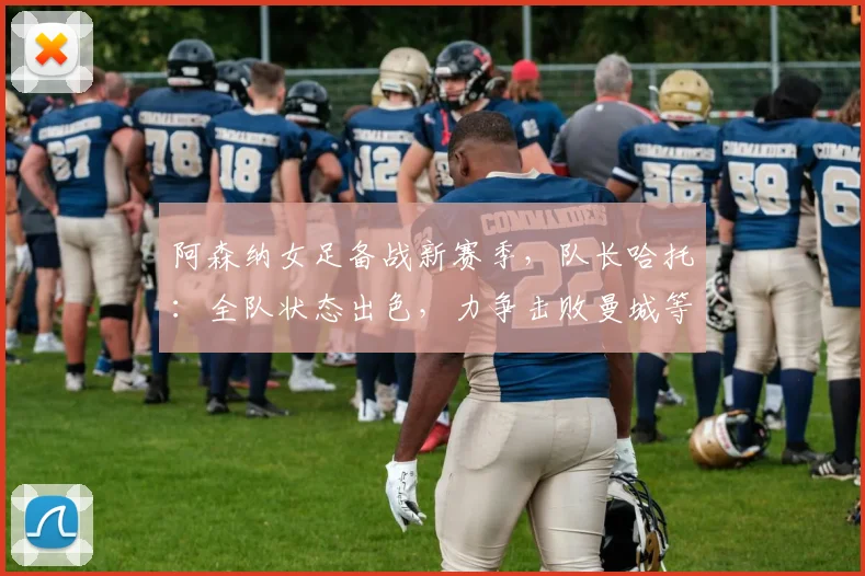 阿森纳女足备战新赛季，队长哈托：全队状态出色，力争击败曼城等强敌
