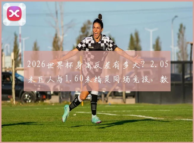2026世界杯身高反差有多大？2.05米巨人与1.60米精灵同场竞技，数据背后的战术博弈