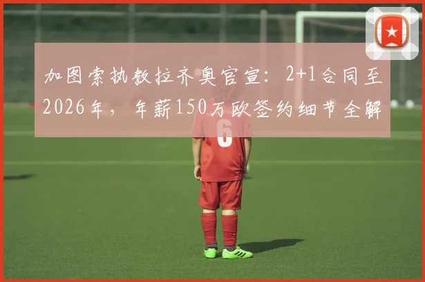 加图索执教拉齐奥官宣:2+1合同至2026年,年薪150万欧签约细节全解读,球迷热议值不值